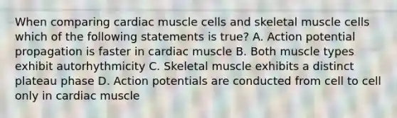 When comparing cardiac muscle cells and skeletal muscle cells which of the following statements is true? A. Action potential propagation is faster in cardiac muscle B. Both muscle types exhibit autorhythmicity C. Skeletal muscle exhibits a distinct plateau phase D. Action potentials are conducted from cell to cell only in cardiac muscle