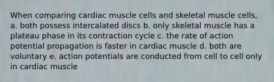 When comparing cardiac muscle cells and skeletal muscle cells, a. both possess intercalated discs b. only skeletal muscle has a plateau phase in its contraction cycle c. the rate of action potential propagation is faster in cardiac muscle d. both are voluntary e. action potentials are conducted from cell to cell only in cardiac muscle