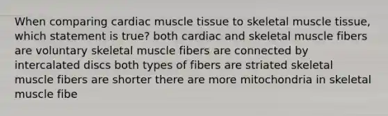 When comparing cardiac muscle tissue to skeletal muscle tissue, which statement is true? both cardiac and skeletal muscle fibers are voluntary skeletal muscle fibers are connected by intercalated discs both types of fibers are striated skeletal muscle fibers are shorter there are more mitochondria in skeletal muscle fibe