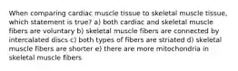 When comparing cardiac muscle tissue to skeletal muscle tissue, which statement is true? a) both cardiac and skeletal muscle fibers are voluntary b) skeletal muscle fibers are connected by intercalated discs c) both types of fibers are striated d) skeletal muscle fibers are shorter e) there are more mitochondria in skeletal muscle fibers