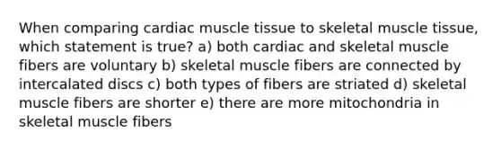 When comparing cardiac muscle tissue to skeletal muscle tissue, which statement is true? a) both cardiac and skeletal muscle fibers are voluntary b) skeletal muscle fibers are connected by intercalated discs c) both types of fibers are striated d) skeletal muscle fibers are shorter e) there are more mitochondria in skeletal muscle fibers