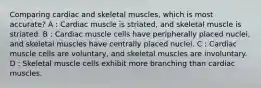 Comparing cardiac and skeletal muscles, which is most accurate? A : Cardiac muscle is striated, and skeletal muscle is striated. B : Cardiac muscle cells have peripherally placed nuclei, and skeletal muscles have centrally placed nuclei. C : Cardiac muscle cells are voluntary, and skeletal muscles are involuntary. D : Skeletal muscle cells exhibit more branching than cardiac muscles.