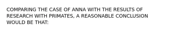 COMPARING THE CASE OF ANNA WITH THE RESULTS OF RESEARCH WITH PRIMATES, A REASONABLE CONCLUSION WOULD BE THAT: