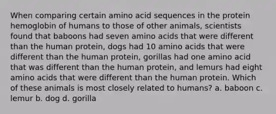 When comparing certain amino acid sequences in the protein hemoglobin of humans to those of other animals, scientists found that baboons had seven amino acids that were different than the human protein, dogs had 10 amino acids that were different than the human protein, gorillas had one amino acid that was different than the human protein, and lemurs had eight amino acids that were different than the human protein. Which of these animals is most closely related to humans? a. baboon c. lemur b. dog d. gorilla