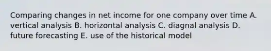 Comparing changes in net income for one company over time A. vertical analysis B. horizontal analysis C. diagnal analysis D. future forecasting E. use of the historical model