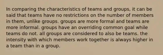 In comparing the characteristics of teams and groups, it can be said that teams have no restrictions on the number of members in them, unlike groups. groups are more formal and teams are more informal. groups have an overriding common goal while teams do not. all groups are considered to also be teams. the intensity with which members work together is always higher in a team than in a group.