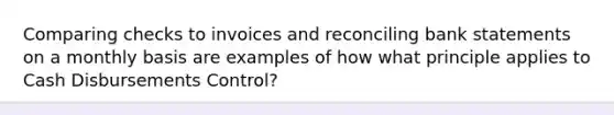 Comparing checks to invoices and reconciling bank statements on a monthly basis are examples of how what principle applies to Cash Disbursements Control?