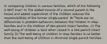 In comparing children in various families, which of the following is NOT true? A) The added income of a second parent in the house and added supervision of the children reduces the responsibilities of the former single-parent. B) There are no differences in problem-behaviors between the children in step-families and in the children of two-parent intact families. C) The well-being of children is best when raised in a two-parent intact family. D) The well-being of children in step-families is no better than the well-being of children in divorced single-parent families.