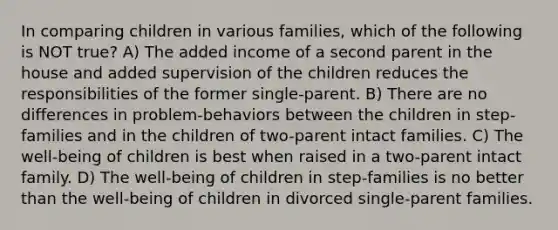 In comparing children in various families, which of the following is NOT true? A) The added income of a second parent in the house and added supervision of the children reduces the responsibilities of the former single-parent. B) There are no differences in problem-behaviors between the children in step-families and in the children of two-parent intact families. C) The well-being of children is best when raised in a two-parent intact family. D) The well-being of children in step-families is no better than the well-being of children in divorced single-parent families.