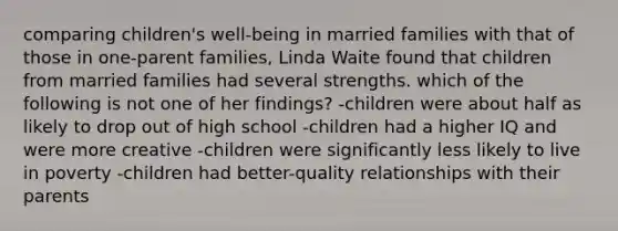 comparing children's well-being in married families with that of those in one-parent families, Linda Waite found that children from married families had several strengths. which of the following is not one of her findings? -children were about half as likely to drop out of high school -children had a higher IQ and were more creative -children were significantly less likely to live in poverty -children had better-quality relationships with their parents