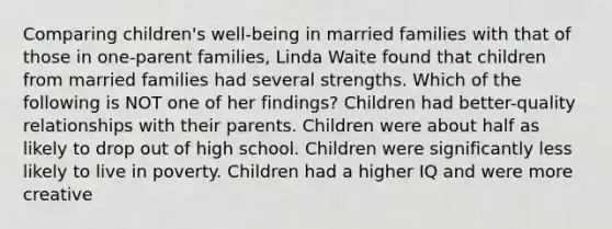 Comparing children's well-being in married families with that of those in one-parent families, Linda Waite found that children from married families had several strengths. Which of the following is NOT one of her findings? Children had better-quality relationships with their parents. Children were about half as likely to drop out of high school. Children were significantly less likely to live in poverty. Children had a higher IQ and were more creative