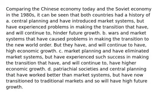 Comparing the Chinese economy today and the Soviet economy in the​ 1980s, it can be seen that both countries had a history of a. central planning and have introduced market​ systems, but have experienced problems in making the transition that​ have, and will continue​ to, hinder future growth. b. wars and market systems that have caused problems in making the transition to the new world order. But they​ have, and will continue to​ have, high economic growth. c. market planning and have eliminated market​ systems, but have experienced such success in making the transition that​ have, and will continue​ to, have higher economic growth. d. patriachial societies and central planning that have worked better than market​ systems, but have now transitioned to traditional markets and so will have high future growth.