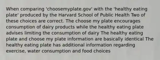 When comparing 'choosemyplate.gov' with the 'healthy eating plate' produced by the Harvard School of Public Health Two of these choices are correct. The choose my plate encourages consumption of dairy products while the healthy eating plate advises limiting the consumption of dairy The healthy eating plate and choose my plate information are basically identical The healthy eating plate has additional information regarding exercise, water consumption and food choices