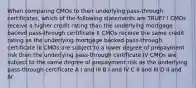 When comparing CMOs to their underlying pass-through certificates, which of the following statements are TRUE? I CMOs receive a higher credit rating than the underlying mortgage backed pass-through certificate II CMOs receive the same credit rating as the underlying mortgage backed pass-through certificate III CMOs are subject to a lower degree of prepayment risk than the underlying pass-through certificate IV CMOs are subject to the same degree of prepayment risk as the underlying pass-through certificate A I and III B I and IV C II and III D II and IV