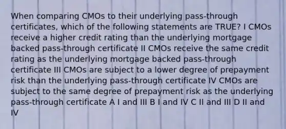 When comparing CMOs to their underlying pass-through certificates, which of the following statements are TRUE? I CMOs receive a higher credit rating than the underlying mortgage backed pass-through certificate II CMOs receive the same credit rating as the underlying mortgage backed pass-through certificate III CMOs are subject to a lower degree of prepayment risk than the underlying pass-through certificate IV CMOs are subject to the same degree of prepayment risk as the underlying pass-through certificate A I and III B I and IV C II and III D II and IV