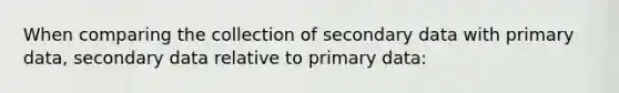 When comparing the collection of secondary data with primary data, secondary data relative to primary data: