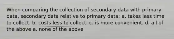 When comparing the collection of secondary data with primary data, secondary data relative to primary data: a. takes less time to collect. b. costs less to collect. c. is more convenient. d. all of the above e. none of the above