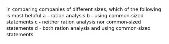 in comparing companies of different sizes, which of the following is most helpful a - ration analysis b - using common-sized statements c - neither ration analysis nor common-sized statements d - both ration analysis and using common-sized statements