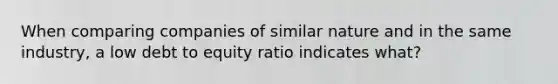 When comparing companies of similar nature and in the same industry, a low debt to equity ratio indicates what?