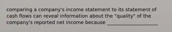 comparing a company's income statement to its statement of cash flows can reveal information about the "quality" of the company's reported net income because _____________________