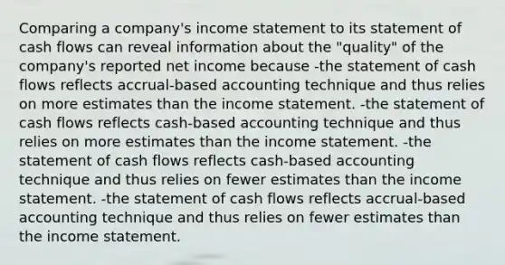 Comparing a company's <a href='https://www.questionai.com/knowledge/kCPMsnOwdm-income-statement' class='anchor-knowledge'>income statement</a> to its statement of <a href='https://www.questionai.com/knowledge/kXoqoBRFeQ-cash-flow' class='anchor-knowledge'>cash flow</a>s can reveal information about the "quality" of the company's reported net income because -the <a href='https://www.questionai.com/knowledge/kT4ruGJQjZ-statement-of-cash-flows' class='anchor-knowledge'>statement of cash flows</a> reflects accrual-based accounting technique and thus relies on more estimates than the income statement. -the statement of cash flows reflects cash-based accounting technique and thus relies on more estimates than the income statement. -the statement of cash flows reflects cash-based accounting technique and thus relies on fewer estimates than the income statement. -the statement of cash flows reflects accrual-based accounting technique and thus relies on fewer estimates than the income statement.