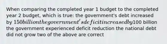 When comparing the completed year 1 budget to the completed year 2 budget, which is true: the government's debt increased by 150 billion the government's deficit increased by100 billion the government experienced deficit reduction the national debt did not grow two of the above are correct