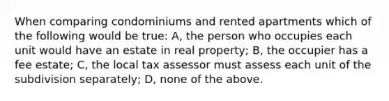 When comparing condominiums and rented apartments which of the following would be true: A, the person who occupies each unit would have an estate in real property; B, the occupier has a fee estate; C, the local tax assessor must assess each unit of the subdivision separately; D, none of the above.