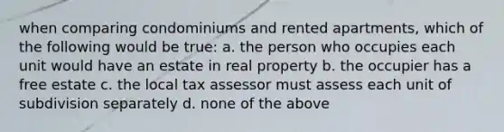 when comparing condominiums and rented apartments, which of the following would be true: a. the person who occupies each unit would have an estate in real property b. the occupier has a free estate c. the local tax assessor must assess each unit of subdivision separately d. none of the above