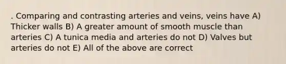 . Comparing and contrasting arteries and veins, veins have A) Thicker walls B) A greater amount of smooth muscle than arteries C) A tunica media and arteries do not D) Valves but arteries do not E) All of the above are correct