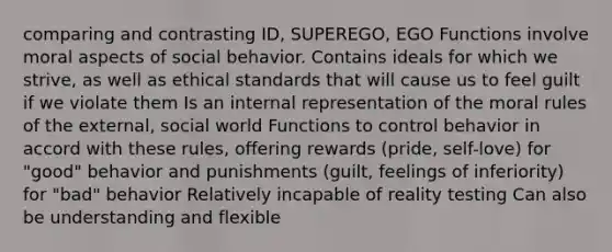 comparing and contrasting ID, SUPEREGO, EGO Functions involve moral aspects of social behavior. Contains ideals for which we strive, as well as ethical standards that will cause us to feel guilt if we violate them Is an internal representation of the moral rules of the external, social world Functions to control behavior in accord with these rules, offering rewards (pride, self-love) for "good" behavior and punishments (guilt, feelings of inferiority) for "bad" behavior Relatively incapable of reality testing Can also be understanding and flexible