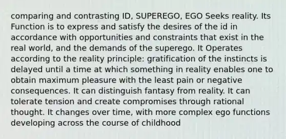 comparing and contrasting ID, SUPEREGO, EGO Seeks reality. Its Function is to express and satisfy the desires of the id in accordance with opportunities and constraints that exist in the real world, and the demands of the superego. It Operates according to the reality principle: gratification of the instincts is delayed until a time at which something in reality enables one to obtain maximum pleasure with the least pain or negative consequences. It can distinguish fantasy from reality. It can tolerate tension and create compromises through rational thought. It changes over time, with more complex ego functions developing across the course of childhood