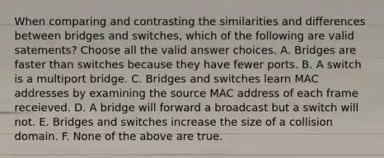 When comparing and contrasting the similarities and differences between bridges and switches, which of the following are valid satements? Choose all the valid answer choices. A. Bridges are faster than switches because they have fewer ports. B. A switch is a multiport bridge. C. Bridges and switches learn MAC addresses by examining the source MAC address of each frame receieved. D. A bridge will forward a broadcast but a switch will not. E. Bridges and switches increase the size of a collision domain. F. None of the above are true.