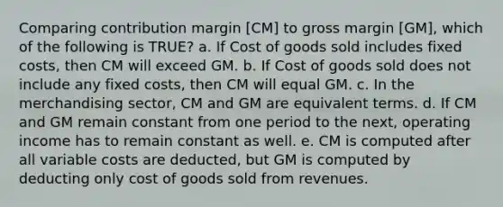 Comparing contribution margin [CM] to gross margin [GM], which of the following is TRUE? a. If Cost of goods sold includes fixed costs, then CM will exceed GM. b. If Cost of goods sold does not include any fixed costs, then CM will equal GM. c. In the merchandising sector, CM and GM are equivalent terms. d. If CM and GM remain constant from one period to the next, operating income has to remain constant as well. e. CM is computed after all variable costs are deducted, but GM is computed by deducting only cost of goods sold from revenues.