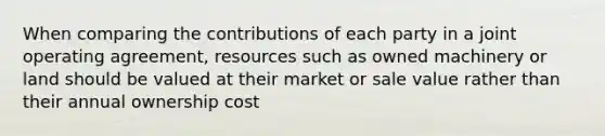 When comparing the contributions of each party in a joint operating agreement, resources such as owned machinery or land should be valued at their market or sale value rather than their annual ownership cost