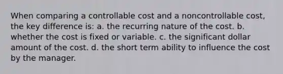 When comparing a controllable cost and a noncontrollable cost, the key difference is: a. the recurring nature of the cost. b. whether the cost is fixed or variable. c. the significant dollar amount of the cost. d. the short term ability to influence the cost by the manager.