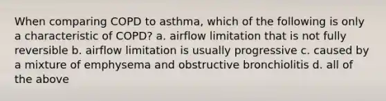 When comparing COPD to asthma, which of the following is only a characteristic of COPD? a. airflow limitation that is not fully reversible b. airflow limitation is usually progressive c. caused by a mixture of emphysema and obstructive bronchiolitis d. all of the above