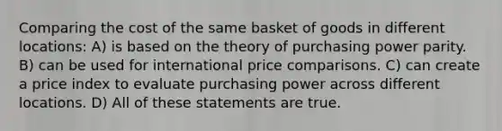 Comparing the cost of the same basket of goods in different locations: A) is based on the theory of purchasing power parity. B) can be used for international price comparisons. C) can create a price index to evaluate purchasing power across different locations. D) All of these statements are true.