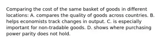 Comparing the cost of the same basket of goods in different locations: A. compares the quality of goods across countries. B. helps economists track changes in output. C. is especially important for non-tradable goods. D. shows where purchasing power parity does not hold.