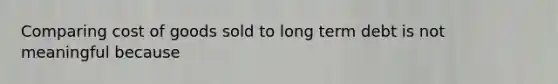 Comparing cost of goods sold to long term debt is not meaningful because