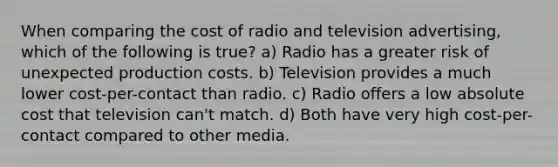 When comparing the cost of radio and television advertising, which of the following is true? a) Radio has a greater risk of unexpected production costs. b) Television provides a much lower cost-per-contact than radio. c) Radio offers a low absolute cost that television can't match. d) Both have very high cost-per-contact compared to other media.