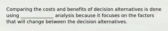 Comparing the costs and benefits of decision alternatives is done using ______________ analysis because it focuses on the factors that will change between the decision alternatives.