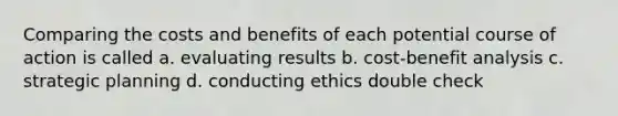 Comparing the costs and benefits of each potential course of action is called a. evaluating results b. cost-benefit analysis c. strategic planning d. conducting ethics double check