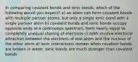 In comparing covalent bonds and ionic bonds, which of the following would you expect? a) an atom can form covalent bonds with multiple partner atoms, but only a single ionic bond with a single partner atom b) covalent bonds and ionic bonds occupy opposite ends of a continuous spectrum, from nearly equal to completely unequal sharing of electrons c) both involve electrical attraction between the electrons of one atom and the nucleus of the other atom d) ionic interactions remain when covalent bonds are broken in water. Ionic bonds are much stronger than covalent bonds