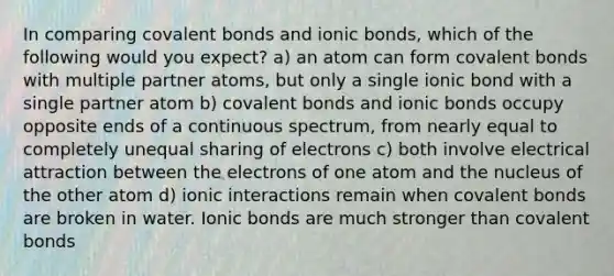 In comparing covalent bonds and ionic bonds, which of the following would you expect? a) an atom can form covalent bonds with multiple partner atoms, but only a single ionic bond with a single partner atom b) covalent bonds and ionic bonds occupy opposite ends of a continuous spectrum, from nearly equal to completely unequal sharing of electrons c) both involve electrical attraction between the electrons of one atom and the nucleus of the other atom d) ionic interactions remain when covalent bonds are broken in water. Ionic bonds are much stronger than covalent bonds