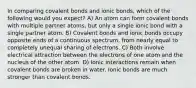 In comparing covalent bonds and ionic bonds, which of the following would you expect? A) An atom can form covalent bonds with multiple partner atoms, but only a single ionic bond with a single partner atom. B) Covalent bonds and ionic bonds occupy opposite ends of a continuous spectrum, from nearly equal to completely unequal sharing of electrons. C) Both involve electrical attraction between the electrons of one atom and the nucleus of the other atom. D) Ionic interactions remain when covalent bonds are broken in water. Ionic bonds are much stronger than covalent bonds.