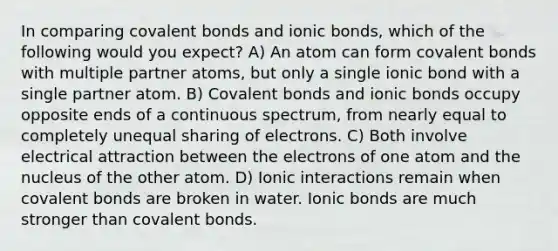 In comparing <a href='https://www.questionai.com/knowledge/kWply8IKUM-covalent-bonds' class='anchor-knowledge'>covalent bonds</a> and <a href='https://www.questionai.com/knowledge/kvOuFG6fy1-ionic-bonds' class='anchor-knowledge'>ionic bonds</a>, which of the following would you expect? A) An atom can form covalent bonds with multiple partner atoms, but only a single ionic bond with a single partner atom. B) Covalent bonds and ionic bonds occupy opposite ends of a continuous spectrum, from nearly equal to completely unequal sharing of electrons. C) Both involve electrical attraction between the electrons of one atom and the nucleus of the other atom. D) Ionic interactions remain when covalent bonds are broken in water. Ionic bonds are much stronger than covalent bonds.