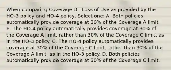 When comparing Coverage D—Loss of Use as provided by the HO-3 policy and HO-4 policy, Select one: A. Both policies automatically provide coverage at 30% of the Coverage A limit. B. The HO-4 policy automatically provides coverage at 30% of the Coverage A limit, rather than 30% of the Coverage C limit, as in the HO-3 policy. C. The HO-4 policy automatically provides coverage at 30% of the Coverage C limit, rather than 30% of the Coverage A limit, as in the HO-3 policy. D. Both policies automatically provide coverage at 30% of the Coverage C limit.