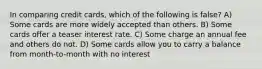 In comparing credit cards, which of the following is false? A) Some cards are more widely accepted than others. B) Some cards offer a teaser interest rate. C) Some charge an annual fee and others do not. D) Some cards allow you to carry a balance from month-to-month with no interest