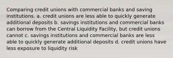 Comparing credit unions with commercial banks and saving institutions. a. credit unions are less able to quickly generate additional deposits b. savings institutions and commercial banks can borrow from the Central Liquidity Facility, but credit unions cannot c. savings institutions and commercial banks are less able to quickly generate additional deposits d. credit unions have less exposure to liquidity risk