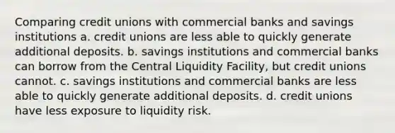 Comparing credit unions with commercial banks and savings institutions a. credit unions are less able to quickly generate additional deposits. b. savings institutions and commercial banks can borrow from the Central Liquidity Facility, but credit unions cannot. c. savings institutions and commercial banks are less able to quickly generate additional deposits. d. credit unions have less exposure to liquidity risk.